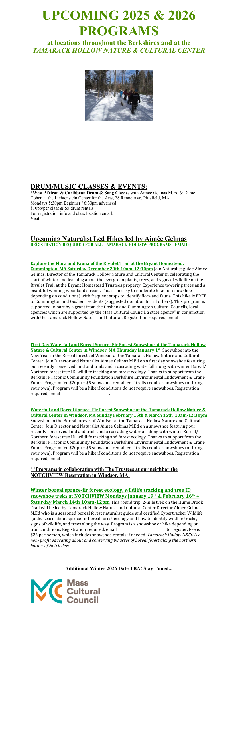 UPCOMING 2025 & 2026 PROGRAMS 
at locations throughout the Berkshires and at the
TAMARACK HOLLOW NATURE & CULTURAL CENTER



￼












DRUM/MUSIC CLASSES & EVENTS:
*West African & Caribbean Drum & Song Classes with Aimee Gelinas M.Ed & Daniel Cohen at the Lichtenstein Center for the Arts, 28 Renne Ave, Pittsfield, MA 
Mondays 5:30pm Beginner / 6:30pm advanced
$10pp/per class & $5 drum rentals
For registration info and class location email: aimee@gaiaroots.com
Visit www.tamarackhollow.com


Upcoming Naturalist Led Hikes led by Aimée Gelinas
REGISTRATION REQUIRED FOR ALL TAMARACK HOLLOW PROGRAMS - EMAIL: full_circle_o@yahoo.com


Explore the Flora and Fauna of the Rivulet Trail at the Bryant Homestead, Cummington, MA Saturday December 20th 10am-12:30pm Join Naturalist guide Aimee Gelinas, Director of the Tamarack Hollow Nature and Cultural Center in celebrating the start of winter and learning about the evergreen plants, trees, and signs of wildlife on the Rivulet Trail at the Bryant Homestead Trustees property. Experience towering trees and a beautiful winding woodland stream. This is an easy to moderate hike (or snowshoe depending on conditions) with frequent stops to identify flora and fauna. This hike is FREE to Cummington and Goshen residents (Suggested donation for all others). This program is supported in part by a grant from the Goshen and Cummington Cultural Councils, local agencies which are supported by the Mass Cultural Council, a state agency" in conjunction with the Tamarack Hollow Nature and Cultural. Registration required, email full_circle_o@yahoo.com.



First Day Waterfall and Boreal Spruce- Fir Forest Snowshoe at the Tamarack Hollow Nature & Cultural Center in Windsor, MA Thursday January 1st  Snowshoe into the New Year in the Boreal forests of Windsor at the Tamarack Hollow Nature and Cultural Center! Join Director and Naturalist Aimee Gelinas M.Ed on a first day snowshoe featuring our recently conserved land and trails and a cascading waterfall along with winter Boreal/Northern forest tree ID, wildlife tracking and forest ecology. Thanks to support from the Berkshire Taconic Community Foundation Berkshire Environmental Endowment & Crane Funds. Program fee $20pp + $5 snowshoe rental fee if trails require snowshoes (or bring your own). Program will be a hike if conditions do not require snowshoes. Registration required, email full_circle_o@yahoo.com.


Waterfall and Boreal Spruce- Fir Forest Snowshoe at the Tamarack Hollow Nature & Cultural Center in Windsor, MA Sunday February 15th & March 15th  10am-12:30pm Snowshoe in the Boreal forests of Windsor at the Tamarack Hollow Nature and Cultural Center! Join Director and Naturalist Aimee Gelinas M.Ed on a snowshoe featuring our recently conserved land and trails and a cascading waterfall along with winter Boreal/Northern forest tree ID, wildlife tracking and forest ecology. Thanks to support from the Berkshire Taconic Community Foundation Berkshire Environmental Endowment & Crane Funds. Program fee $20pp + $5 snowshoe rental fee if trails require snowshoes (or bring your own). Program will be a hike if conditions do not require snowshoes. Registration required, email full_circle_o@yahoo.com.

**Programs in collaboration with The Trustees at our neighbor the NOTCHVIEW Reservation in Windsor, MA:


Winter boreal spruce-fir forest ecology, wildlife tracking and tree ID snowshoe treks at NOTCHVIEW Mondays January 19th & February 16th + Saturday March 14th 10am-12pm This round trip, 2-mile trek on the Hume Brook Trail will be led by Tamarack Hollow Nature and Cultural Center Director Aimée Gelinas M.Ed who is a seasoned boreal forest naturalist guide and certified Cybertracker Wildlife guide. Learn about spruce-fir boreal forest ecology and how to identify wildlife tracks, signs of wildlife, and trees along the way. Program is a snowshoe or hike depending on trail conditions. Registration required, email full_circle_o@yahoo.com to register. Fee is $25 per person, which includes snowshoe rentals if needed. Tamarack Hollow N&CC is a non- profit educating about and conserving 88 acres of boreal forest along the northern border of Notchview. 



Additional Winter 2026 Date TBA! Stay Tuned...

      ￼
 

















